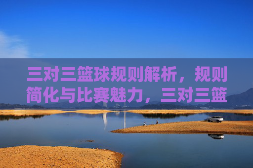 三对三篮球规则解析，规则简化与比赛魅力，三对三篮球规则解析，规则简化与比赛魅力