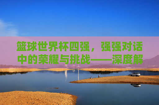 篮球世界杯四强，强强对话中的荣耀与挑战——深度解析赛事焦点与未来展望，篮球世界杯四强，强强对话中的荣耀与挑战——深度解析赛事焦点与未来展望