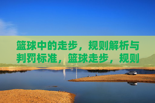 篮球中的走步，规则解析与判罚标准，篮球走步，规则解析与判罚标准