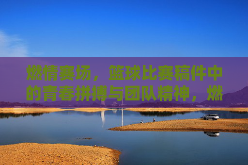 燃情赛场，篮球比赛稿件中的青春拼搏与团队精神，燃情赛场，篮球比赛稿件里的青春拼搏与团队精神