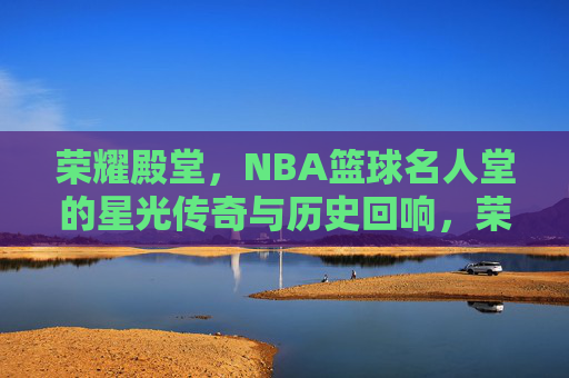 荣耀殿堂，NBA篮球名人堂的星光传奇与历史回响，荣耀殿堂，NBA篮球名人堂的星光传奇与历史回响