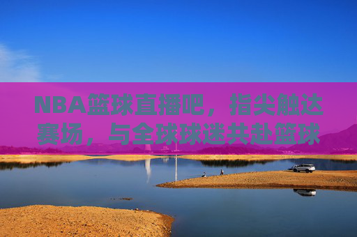NBA篮球直播吧，指尖触达赛场，与全球球迷共赴篮球盛宴，NBA篮球直播吧，指尖触达赛场，与全球球迷共赴篮球盛宴