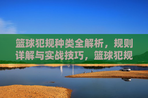 篮球犯规种类全解析，规则详解与实战技巧，篮球犯规种类全解析，规则详解与实战技巧