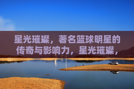 星光璀璨,著名篮球明星的传奇与影响力,星光璀璨,著名篮球明星的传奇与影响力