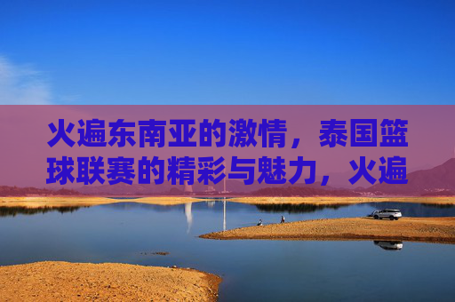 火遍东南亚的激情，泰国篮球联赛的精彩与魅力，火遍东南亚的激情，泰国篮球联赛的精彩魅力