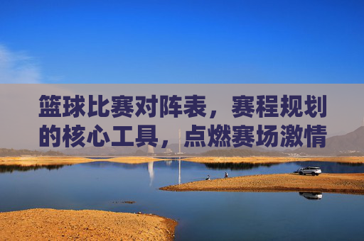 篮球比赛对阵表，赛程规划的核心工具，点燃赛场激情的路线图，篮球比赛对阵表，赛程规划核心工具，点燃赛场激情的路线图