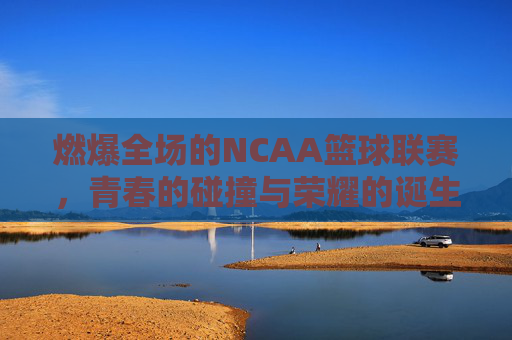 燃爆全场的NCAA篮球联赛，青春的碰撞与荣耀的诞生，燃爆全场的NCAA篮球赛，青春碰撞与荣耀的诞生