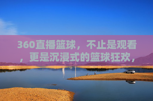 360直播篮球，不止是观看，更是沉浸式的篮球狂欢，360直播篮球，不止观看，沉浸式篮球狂欢