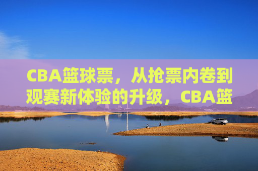 CBA篮球票,从抢票内卷到观赛新体验的升级,CBA篮球票,从抢票内卷到观赛新体验的升级