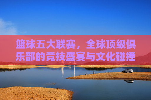 篮球五大联赛，全球顶级俱乐部的竞技盛宴与文化碰撞，篮球五大联赛，全球顶级俱乐部竞技盛宴与文化碰撞