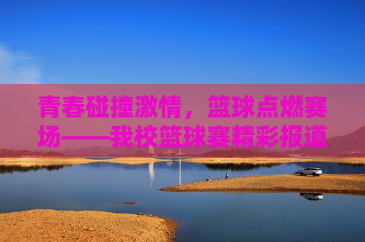 青春碰撞激情，篮球点燃赛场——我校篮球赛精彩报道，青春碰撞激情，篮球点燃赛场——我校篮球赛精彩报道
