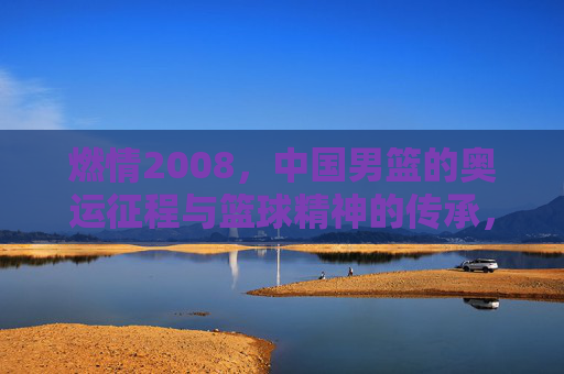 燃情2008，中国男篮的奥运征程与篮球精神的传承，燃情2008，中国男篮的奥运征程与篮球精神的传承
