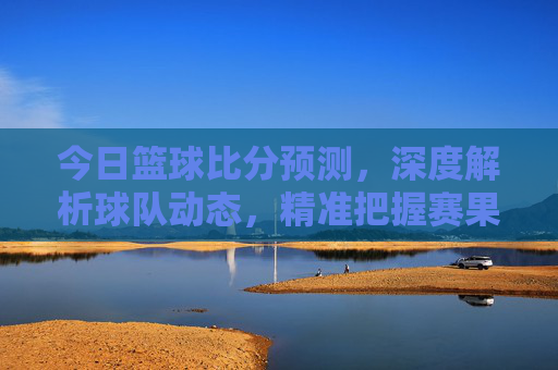 今日篮球比分预测,深度解析球队动态,精准把握赛果前瞻,今日篮球比分预测,深度解析球队动态,精准把握赛果前瞻