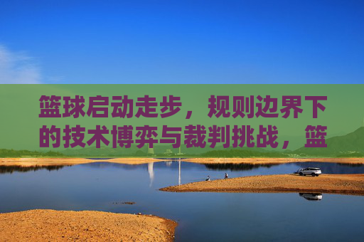 篮球启动走步,规则边界下的技术博弈与裁判挑战,篮球启动走步,规则边界下的技术博弈与裁判挑战