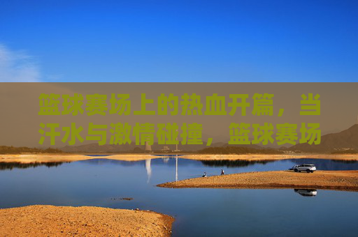 篮球赛场上的热血开篇，当汗水与激情碰撞，篮球赛场上的热血开篇，当汗水与激情碰撞