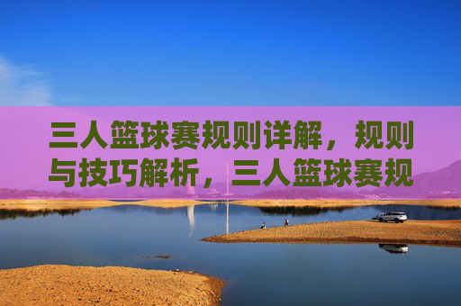 三人篮球赛规则详解,规则与技巧解析,三人篮球赛规则详解与技巧解析