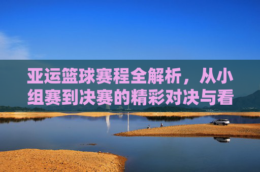亚运篮球赛程全解析,从小组赛到决赛的精彩对决与看点,亚运篮球赛程全解析,从小组赛到决赛的精彩对决与看点