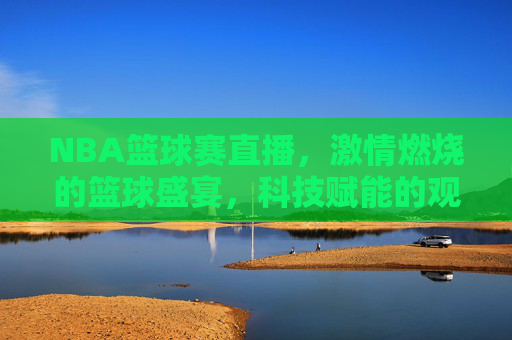 NBA篮球赛直播，激情燃烧的篮球盛宴，科技赋能的观赛体验，NBA篮球赛直播，激情燃烧的篮球盛宴，科技赋能的观赛体验
