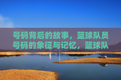号码背后的故事，篮球队员号码的象征与记忆，篮球队员号码的象征与记忆，背后的故事