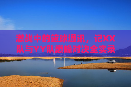 激战中的篮球通讯，记XX队与YY队巅峰对决全实录，激战中的篮球通讯，记XX队与YY队巅峰对决全实录