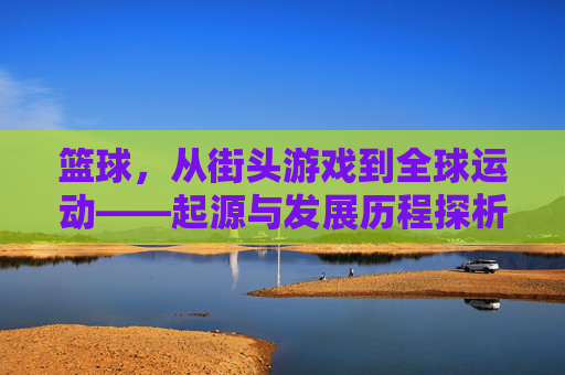 篮球,从街头游戏到全球运动——起源与发展历程探析,篮球,从街头游戏到全球运动的起源与发展历程探析