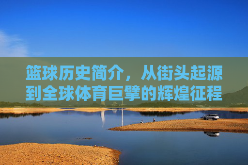 篮球历史简介，从街头起源到全球体育巨擘的辉煌征程，篮球历史，从街头起源到全球体育巨擘的辉煌征程