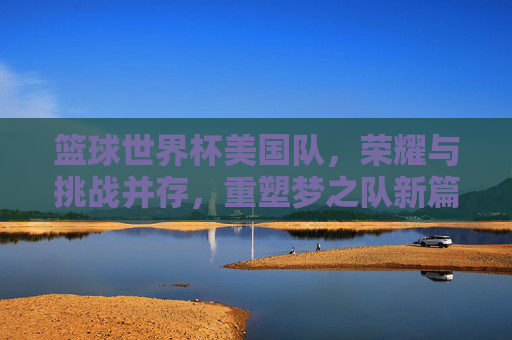 篮球世界杯美国队，荣耀与挑战并存，重塑梦之队新篇章，篮球世界杯美国队，荣耀与挑战并存，重塑梦之队新篇章