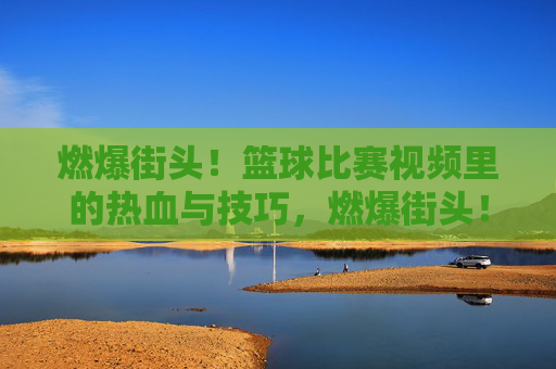燃爆街头！篮球比赛视频里的热血与技巧，燃爆街头！篮球比赛视频里的热血与技巧