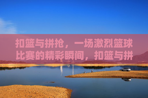 扣篮与拼抢,一场激烈篮球比赛的精彩瞬间,扣篮与拼抢,一场激烈篮球比赛的精彩瞬间