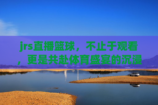 jrs直播篮球，不止于观看，更是共赴体育盛宴的沉浸式体验，JRS直播篮球，不止于观看，共赴体育盛宴的沉浸式体验