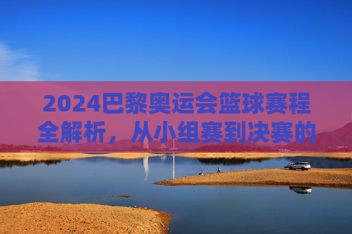2024巴黎奥运会篮球赛程全解析，从小组赛到决赛的激烈对决，2024巴黎奥运会篮球赛程全解析，从小组赛到决赛的激烈对决