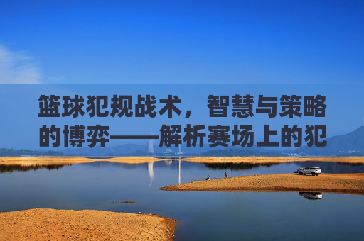 篮球犯规战术,智慧与策略的博弈——解析赛场上的犯规艺术,篮球犯规战术,智慧与策略的博弈——解析赛场上的犯规艺术