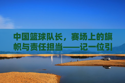 中国篮球队长,赛场上的旗帜与责任担当——记一位引领团队走向巅峰的篮球领袖,中国篮球队长,赛场上的旗帜与责任担当——记一位引领团队走向巅峰的篮球领袖