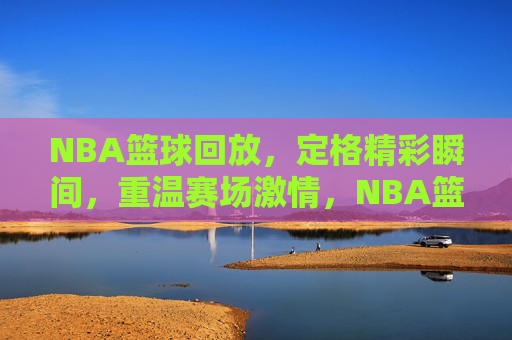 NBA篮球回放，定格精彩瞬间，重温赛场激情，NBA篮球回放，定格精彩瞬间，重温赛场激情