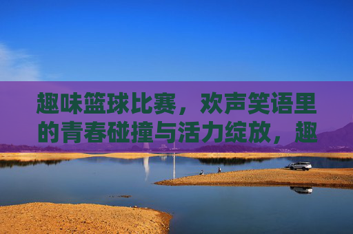 趣味篮球比赛，欢声笑语里的青春碰撞与活力绽放，趣味篮球比赛，欢声笑语里的青春碰撞与活力绽放