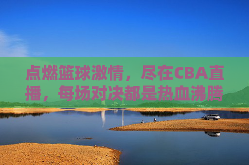 点燃篮球激情，尽在CBA直播，每场对决都是热血沸腾的盛宴，点燃篮球激情，尽在CBA直播，每场对决都是热血沸腾的盛宴