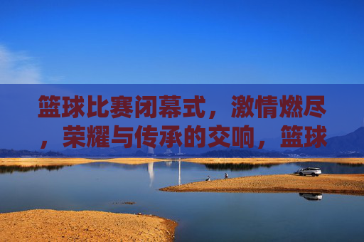 篮球比赛闭幕式,激情燃尽,荣耀与传承的交响,篮球比赛闭幕式,激情燃尽,荣耀与传承的交响