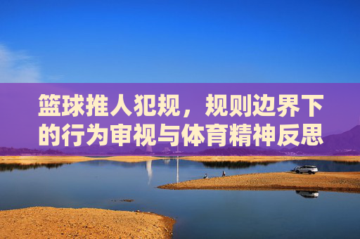 篮球推人犯规，规则边界下的行为审视与体育精神反思，篮球推人犯规，规则边界下的行为审视与体育精神反思