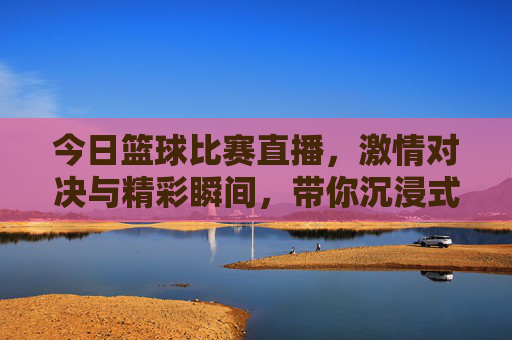 今日篮球比赛直播，激情对决与精彩瞬间，带你沉浸式体验赛场风云，今日篮球比赛直播，激情对决与精彩瞬间，带你沉浸式体验赛场风云