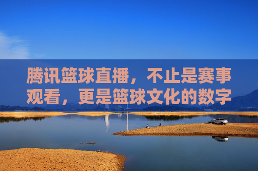 腾讯篮球直播，不止是赛事观看，更是篮球文化的数字新地标，腾讯篮球直播，不止是赛事观看，更是篮球文化的数字新地标