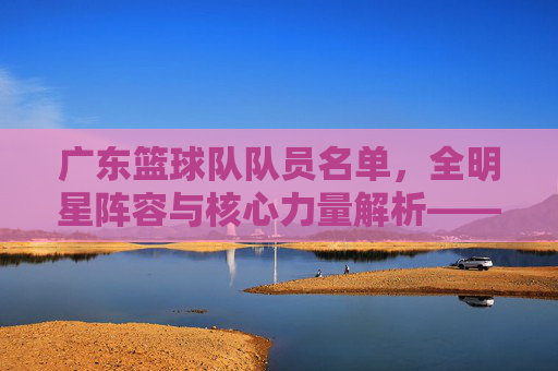 广东篮球队队员名单，全明星阵容与核心力量解析——从历史传承到当下新锐的全面盘点，广东篮球队全明星阵容与核心力量解析，历史传承至当下新锐的全面盘点