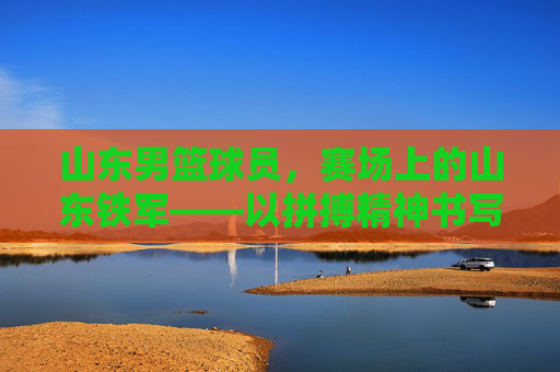山东男篮球员，赛场上的山东铁军——以拼搏精神书写团队荣光，山东男篮球员，赛场上的山东铁军——以拼搏精神书写团队荣光