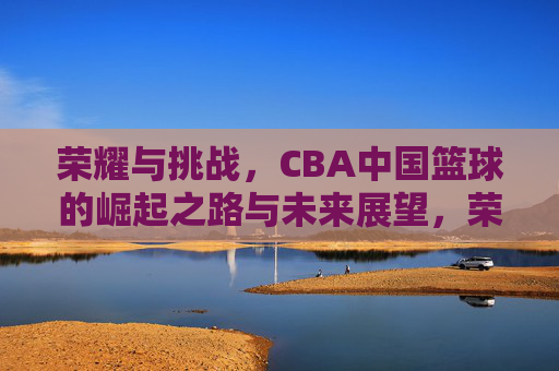 荣耀与挑战，CBA中国篮球的崛起之路与未来展望，荣耀与挑战，CBA中国篮球的崛起之路与未来展望
