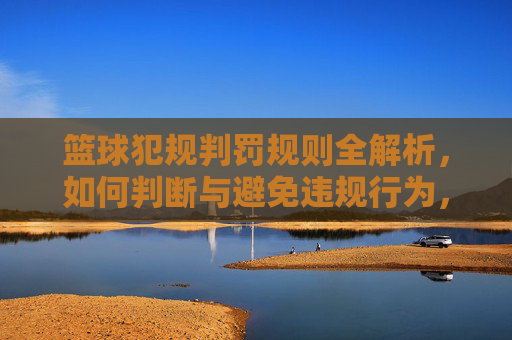篮球犯规判罚规则全解析，如何判断与避免违规行为，篮球犯规判罚规则全解析，如何判断与避免违规行为
