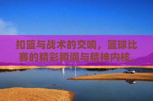 扣篮与战术的交响，篮球比赛的精彩瞬间与精神内核，扣篮与战术的交响，篮球比赛的精彩瞬间与精神内核