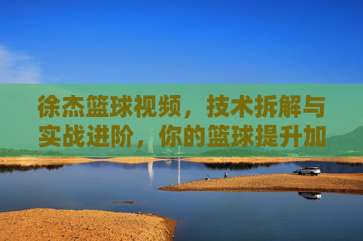 徐杰篮球视频,技术拆解与实战进阶,你的篮球提升加速器,徐杰篮球视频,技术拆解与实战进阶,你的篮球提升加速器