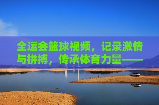 全运会篮球视频，记录激情与拼搏，传承体育力量——一场视觉盛宴中的精神共鸣，全运会篮球视频，记录激情与拼搏，传承体育力量——一场视觉盛宴中的精神共鸣