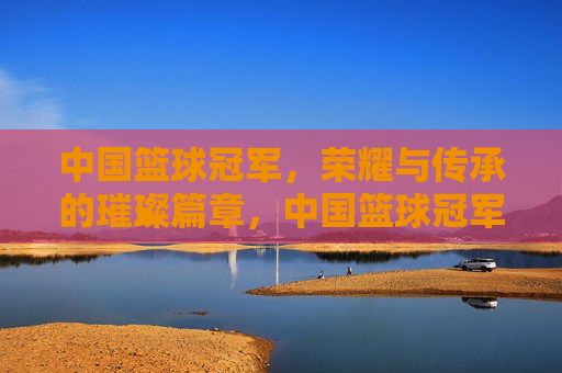 中国篮球冠军，荣耀与传承的璀璨篇章，中国篮球冠军，荣耀与传承的璀璨篇章
