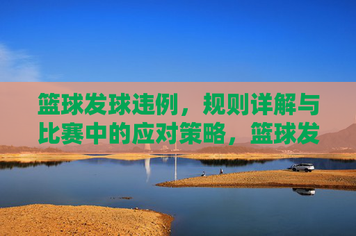 篮球发球违例，规则详解与比赛中的应对策略，篮球发球违例，规则详解与比赛中的应对策略