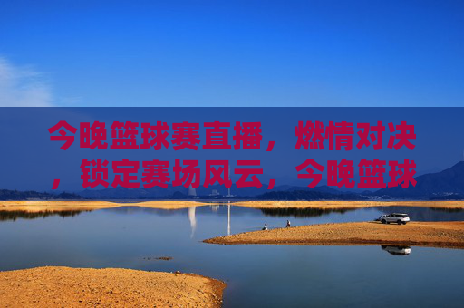 今晚篮球赛直播，燃情对决，锁定赛场风云，今晚篮球赛直播，燃情对决，锁定赛场风云